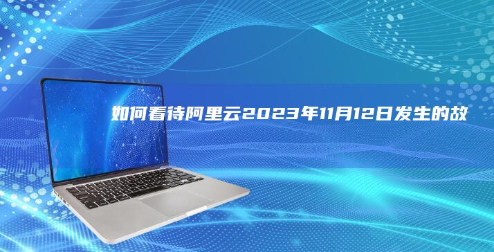 如何看待阿里云 2023 年 11 月 12 日发生的故障？